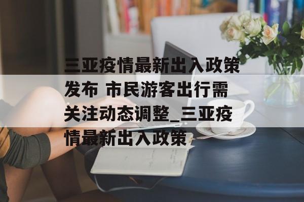 三亚疫情最新出入政策发布 市民游客出行需关注动态调整_三亚疫情最新出入政策 三亚疫情最新出入政策发布 市民游客出行需关注动态调整_三亚疫情最新出入政策
